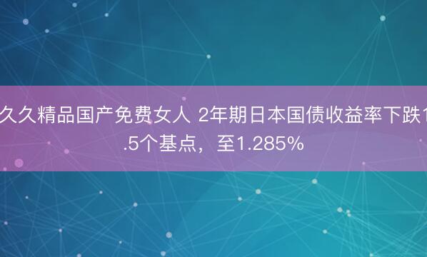久久精品国产免费女人 2年期日本国债收益率下跌1.5个基点，至1.285%
