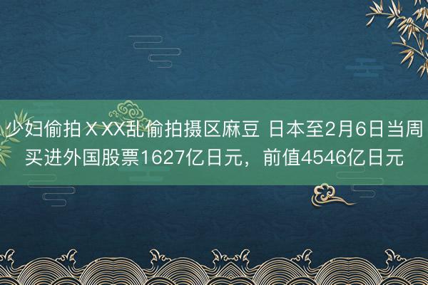 少妇偷拍ⅩXX乱偷拍摄区麻豆 日本至2月6日当周买进外国股票1627亿日元，前值4546亿日元