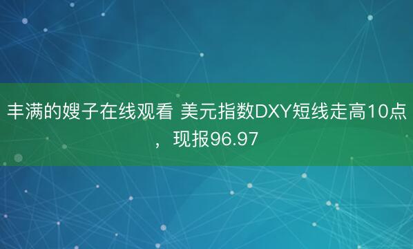丰满的嫂子在线观看 美元指数DXY短线走高10点，现报96.97