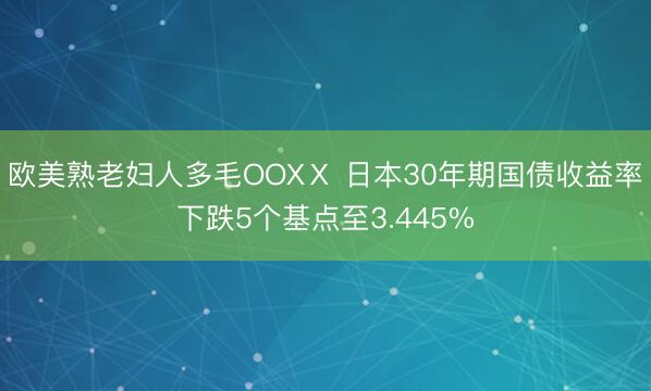 欧美熟老妇人多毛OOXⅩ 日本30年期国债收益率下跌5个基点至3.445%