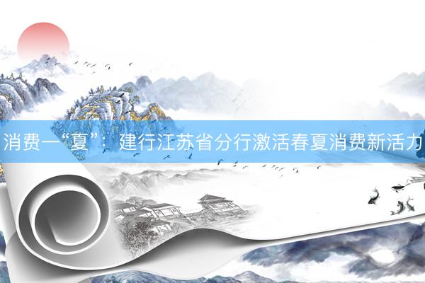 消费一“夏”：建行江苏省分行激活春夏消费新活力