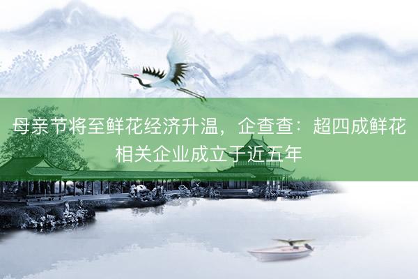 母亲节将至鲜花经济升温，企查查：超四成鲜花相关企业成立于近五年