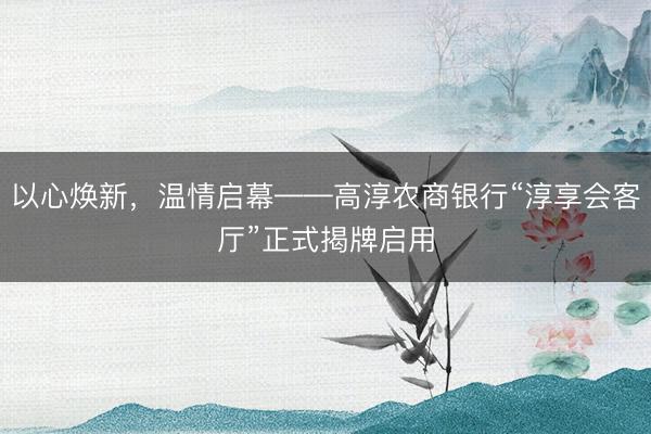 以心焕新，温情启幕——高淳农商银行“淳享会客厅”正式揭牌启用