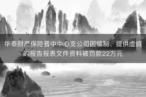 华泰财产保险晋中中心支公司因编制、提供虚假的报告报表文件资料被罚款22万元