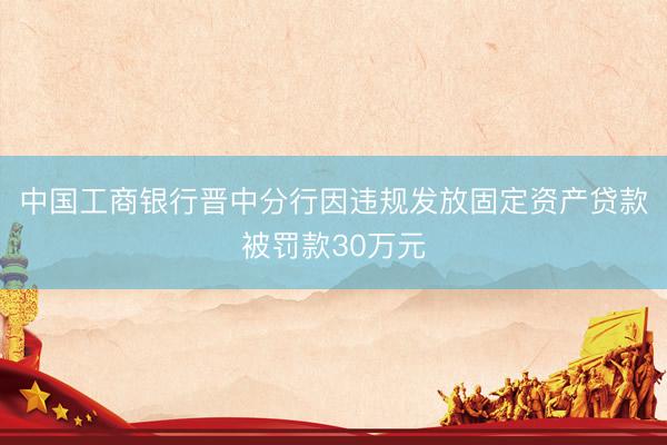 中国工商银行晋中分行因违规发放固定资产贷款被罚款30万元