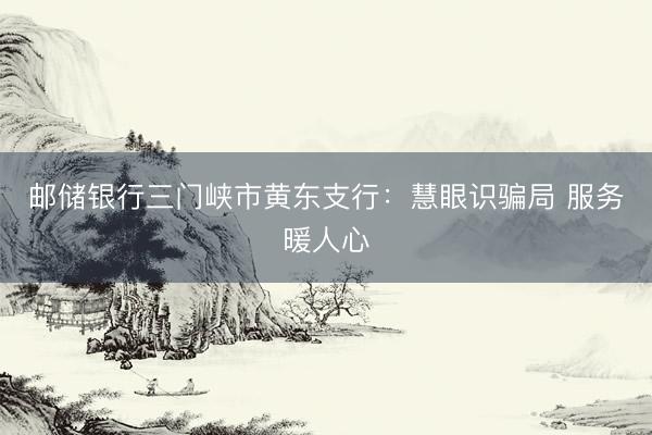 邮储银行三门峡市黄东支行：慧眼识骗局 服务暖人心