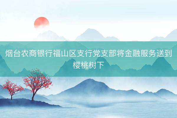 烟台农商银行福山区支行党支部将金融服务送到樱桃树下