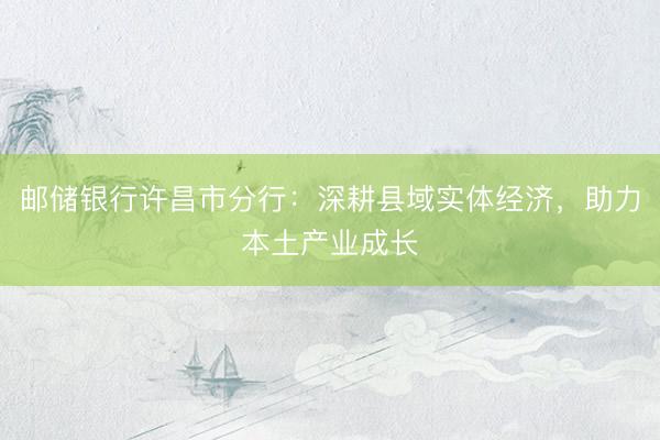 邮储银行许昌市分行：深耕县域实体经济，助力本土产业成长