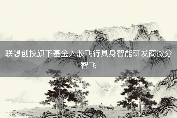联想创投旗下基金入股飞行具身智能研发商微分智飞