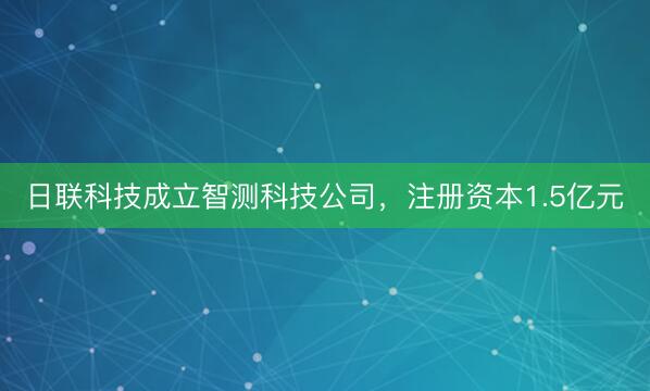 日联科技成立智测科技公司，注册资本1.5亿元