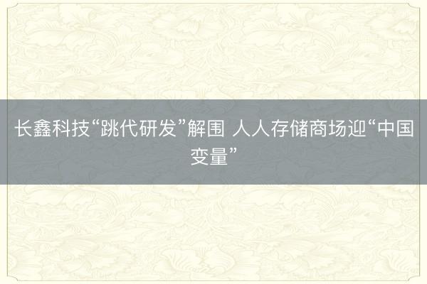长鑫科技“跳代研发”解围 人人存储商场迎“中国变量”