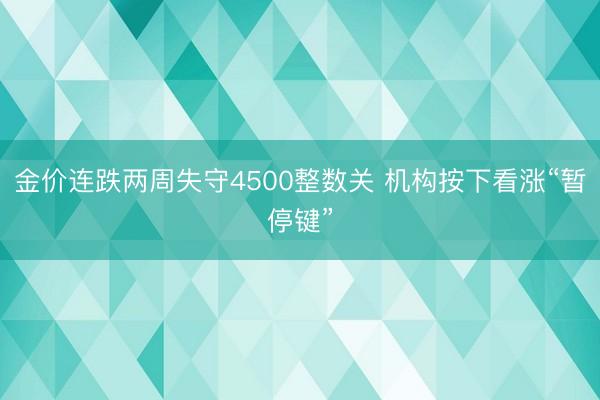 金价连跌两周失守4500整数关 机构按下看涨“暂停键”