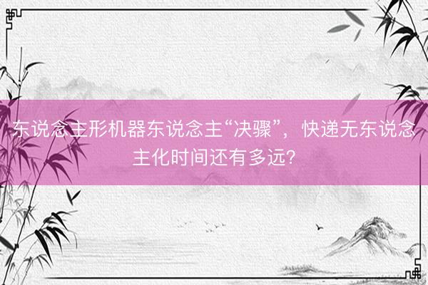 东说念主形机器东说念主“决骤”，快递无东说念主化时间还有多远？