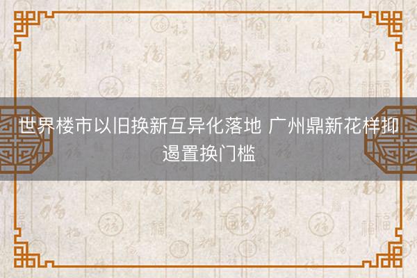 世界楼市以旧换新互异化落地 广州鼎新花样抑遏置换门槛