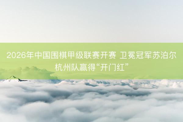 2026年中国围棋甲级联赛开赛 卫冕冠军苏泊尔杭州队赢得“开门红”
