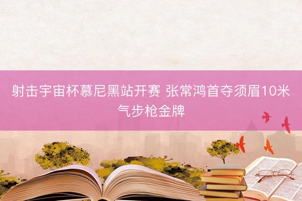 射击宇宙杯慕尼黑站开赛 张常鸿首夺须眉10米气步枪金牌