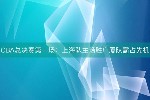 CBA总决赛第一场：上海队主场胜广厦队霸占先机