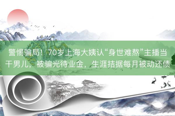 警惕骗局！70岁上海大姨认“身世难熬”主播当干男儿，被骗光待业金，生涯拮据每月被动还债
