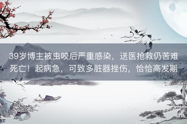39岁博主被虫咬后严重感染，送医抢救仍苦难死亡！起病急，可致多脏器挫伤，恰恰高发期