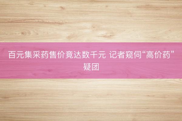 百元集采药售价竟达数千元 记者窥伺“高价药”疑团