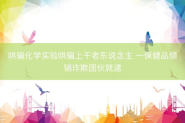 哄骗化学实验哄骗上千老东说念主 一保健品倾销诈欺团伙就逮