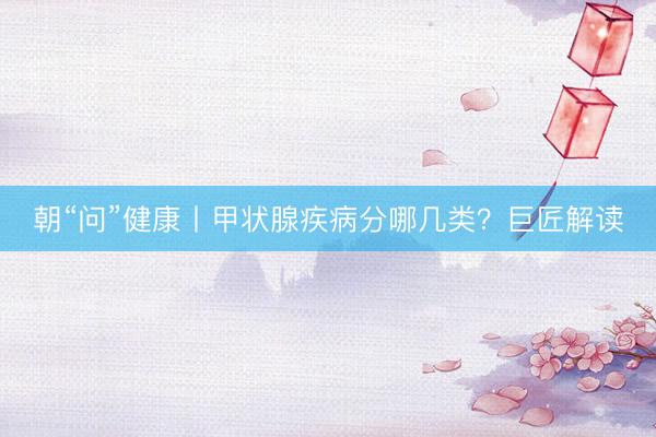 朝“问”健康丨甲状腺疾病分哪几类？巨匠解读
