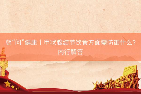 朝“问”健康丨甲状腺结节饮食方面需防御什么？内行解答