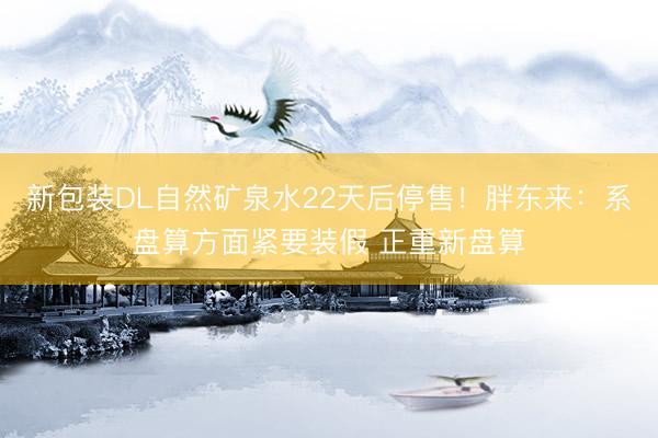 新包装DL自然矿泉水22天后停售！胖东来：系盘算方面紧要装假 正重新盘算