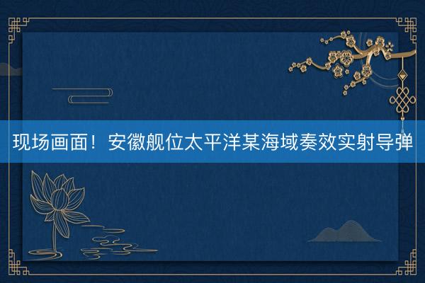 现场画面！安徽舰位太平洋某海域奏效实射导弹