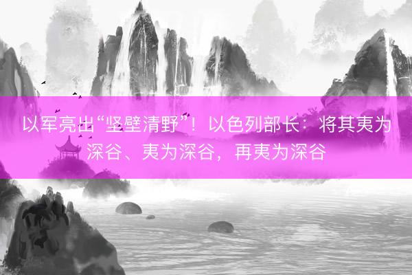 以军亮出“坚壁清野”！以色列部长：将其夷为深谷、夷为深谷，再夷为深谷