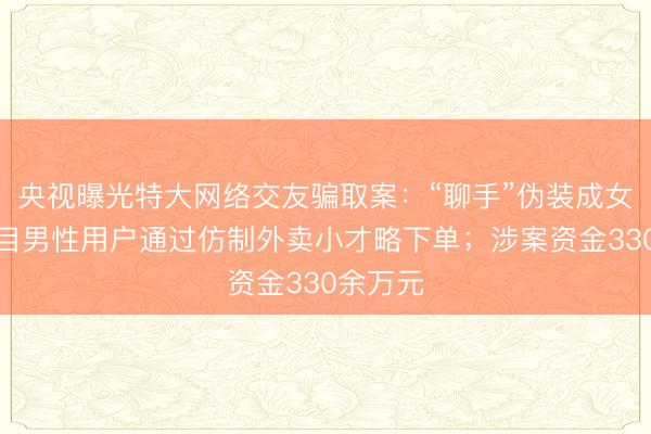 央视曝光特大网络交友骗取案：“聊手”伪装成女性，条目男性用户通过仿制外卖小才略下单；涉案资金330余万元