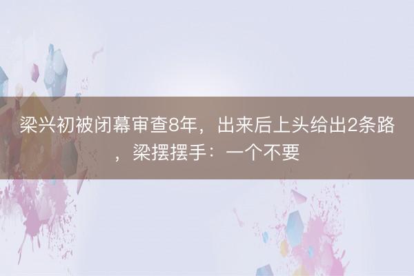 梁兴初被闭幕审查8年，出来后上头给出2条路，梁摆摆手：一个不要