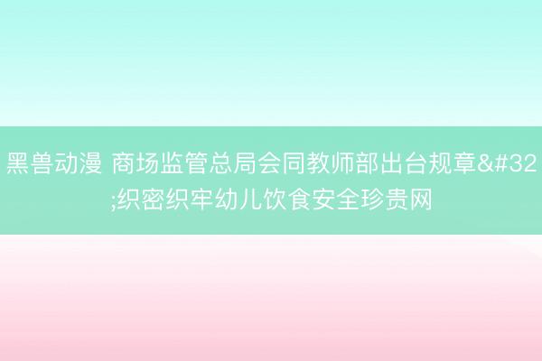 黑兽动漫 商场监管总局会同教师部出台规章&amp;#32;织密织牢幼儿饮食安全珍贵网