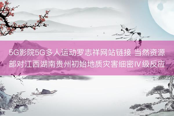 5G影院5G多人运动罗志祥网站链接 当然资源部对江西湖南贵州初始地质灾害细密Ⅳ级反应