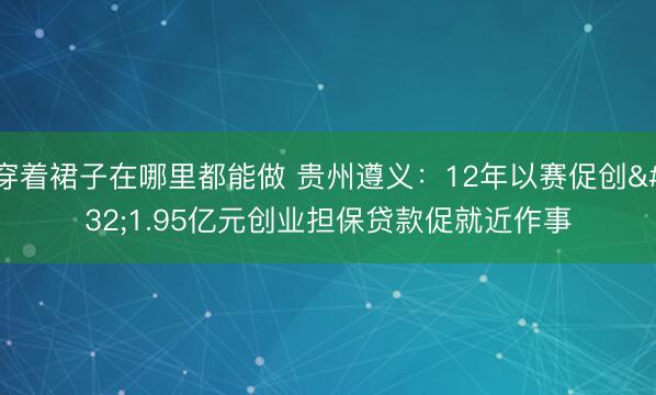 穿着裙子在哪里都能做 贵州遵义：12年以赛促创 1.95亿元创业担保贷款促就近作事