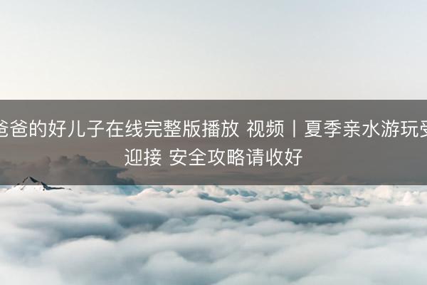 爸爸的好儿子在线完整版播放 视频丨夏季亲水游玩受迎接&amp;#32;安全攻略请收好