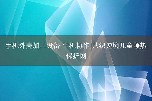 手机外壳加工设备 生机协作 共织逆境儿童暖热保护网