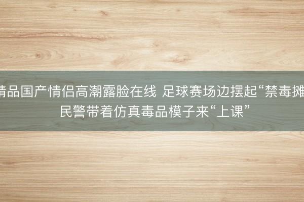 精品国产情侣高潮露脸在线 足球赛场边摆起“禁毒摊” 民警带着仿真毒品模子来“上课”