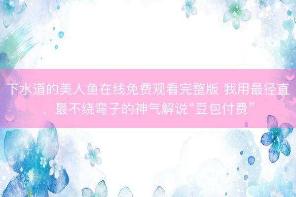 下水道的美人鱼在线免费观看完整版 我用最径直、最不绕弯子的神气解说“豆包付费”