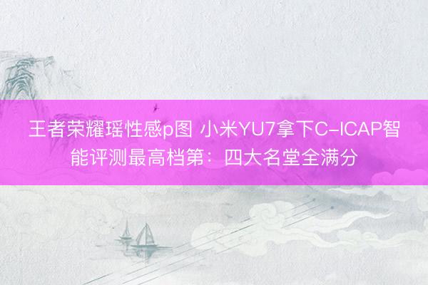 王者荣耀瑶性感p图 小米YU7拿下C-ICAP智能评测最高档第：四大名堂全满分