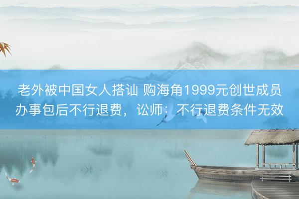 老外被中国女人搭讪 购海角1999元创世成员办事包后不行退费，讼师：不行退费条件无效