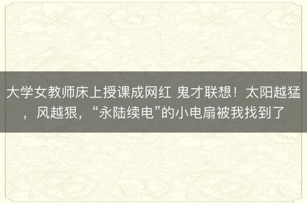 大学女教师床上授课成网红 鬼才联想！太阳越猛，风越狠，“永陆续电”的小电扇被我找到了