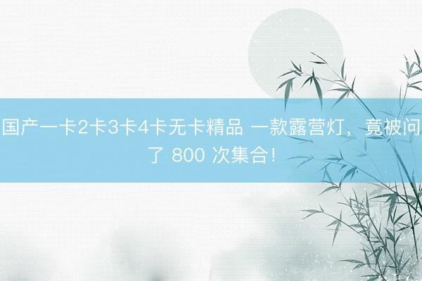 国产一卡2卡3卡4卡无卡精品 一款露营灯，竟被问了 800 次集合！