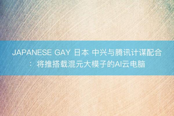 JAPANESE GAY 日本 中兴与腾讯计谋配合：将推搭载混元大模子的AI云电脑