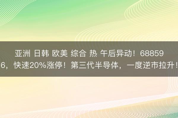 亚洲 日韩 欧美 综合 热 午后异动！688596，快速20%涨停！第三代半导体，一度逆市拉升！