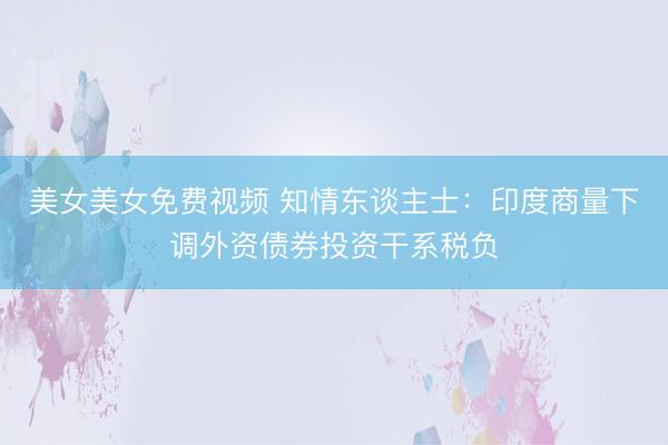美女美女免费视频 知情东谈主士：印度商量下调外资债券投资干系税负