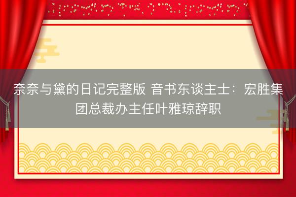 奈奈与黛的日记完整版 音书东谈主士：宏胜集团总裁办主任叶雅琼辞职