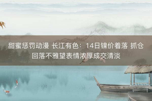 甜蜜惩罚动漫 长江有色：14日镍价着落 抓仓回落不雅望表情浓厚成交清淡