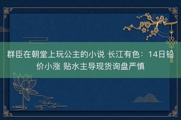群臣在朝堂上玩公主的小说 长江有色：14日铅价小涨 贴水主导现货询盘严慎
