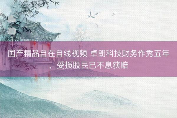国产精品自在自线视频 卓朗科技财务作秀五年，受损股民已不息获赔